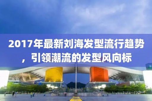 2017年最新刘海发型流行趋势，引领潮流的发型风向标