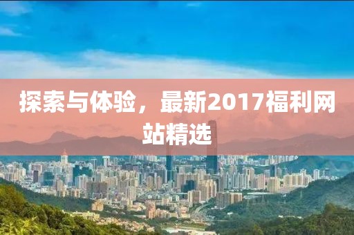 探索与体验，最新2017福利网站精选