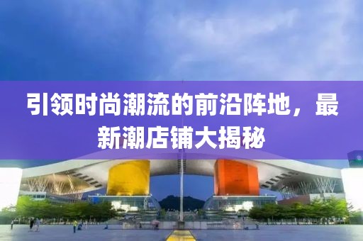 引领时尚潮流的前沿阵地，最新潮店铺大揭秘