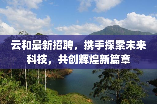 云和最新招聘，携手探索未来科技，共创辉煌新篇章