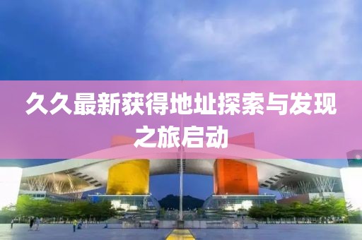 久久最新获得地址探索与发现之旅启动