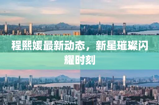程熙媛最新动态，新星璀璨闪耀时刻
