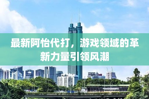 最新阿怡代打，游戏领域的革新力量引领风潮