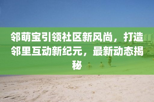 邻萌宝引领社区新风尚，打造邻里互动新纪元，最新动态揭秘
