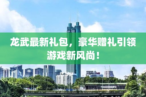 龙武最新礼包，豪华赠礼引领游戏新风尚！