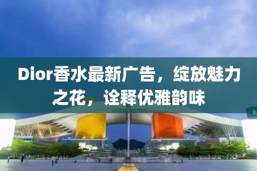 Dior香水最新广告，绽放魅力之花，诠释优雅韵味