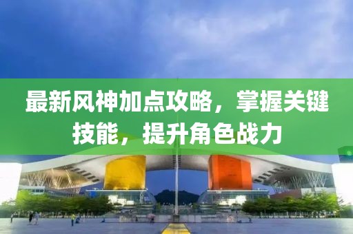 最新风神加点攻略，掌握关键技能，提升角色战力