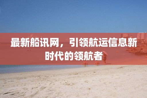最新船讯网，引领航运信息新时代的领航者