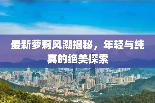 最新萝莉风潮揭秘，年轻与纯真的绝美探索