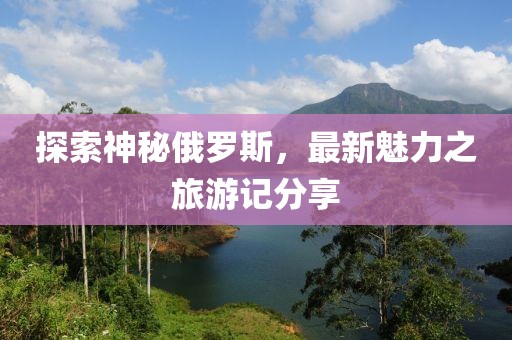 探索神秘俄罗斯，最新魅力之旅游记分享