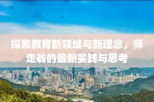 探索教育新领域与新理念，师走翁的最新实践与思考