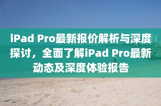 iPad Pro最新报价解析与深度探讨，全面了解iPad Pro最新动态及深度体验报告