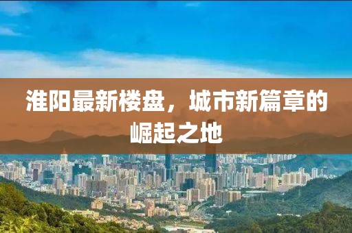 淮阳最新楼盘，城市新篇章的崛起之地
