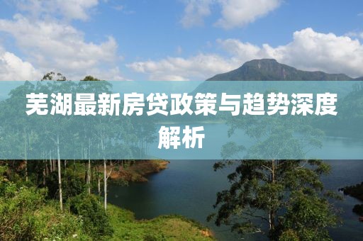 芜湖最新房贷政策与趋势深度解析