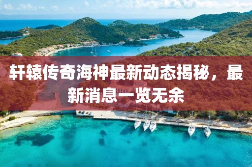 轩辕传奇海神最新动态揭秘，最新消息一览无余