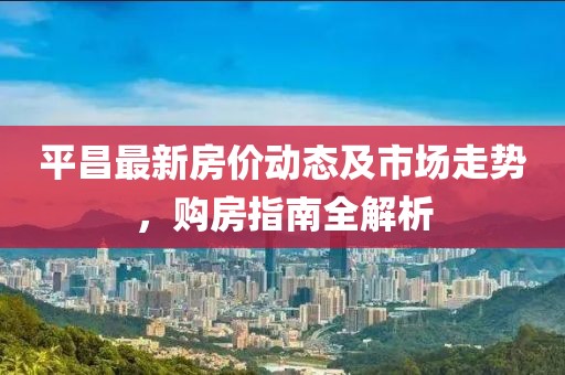 平昌最新房价动态及市场走势，购房指南全解析