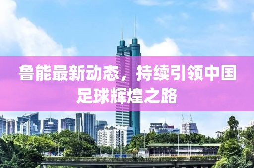 鲁能最新动态，持续引领中国足球辉煌之路