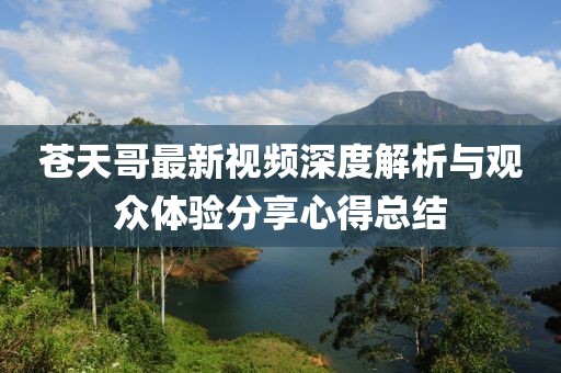 苍天哥最新视频深度解析与观众体验分享心得总结