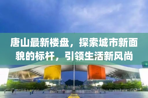 唐山最新楼盘，探索城市新面貌的标杆，引领生活新风尚