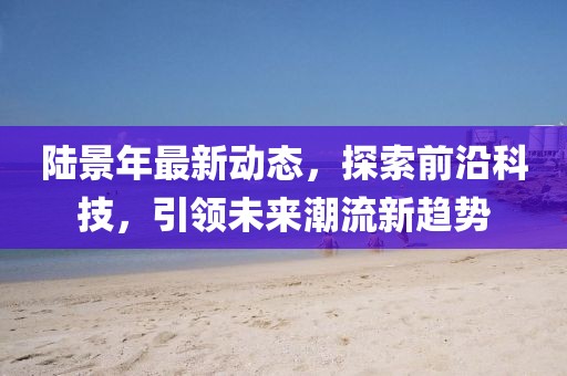 陆景年最新动态，探索前沿科技，引领未来潮流新趋势