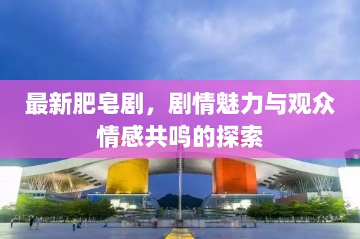 最新肥皂剧，剧情魅力与观众情感共鸣的探索