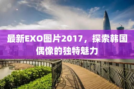 最新EXO图片2017，探索韩国偶像的独特魅力