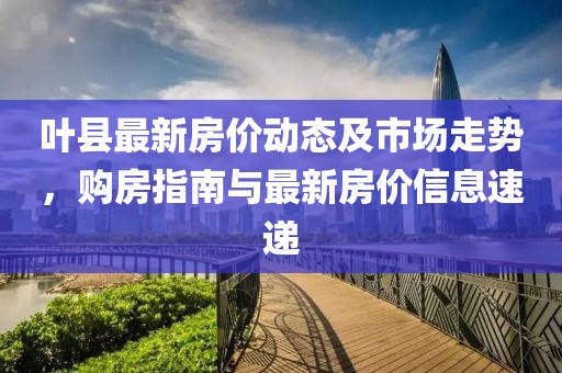 叶县最新房价动态及市场走势，购房指南与最新房价信息速递