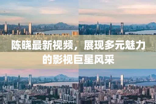 陈晓最新视频，展现多元魅力的影视巨星风采