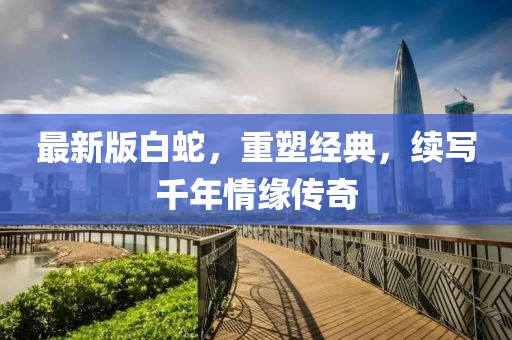 最新版白蛇，重塑经典，续写千年情缘传奇
