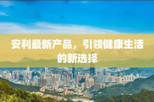 安利最新产品，引领健康生活的新选择