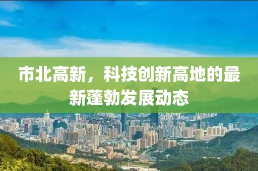 市北高新，科技创新高地的最新蓬勃发展动态