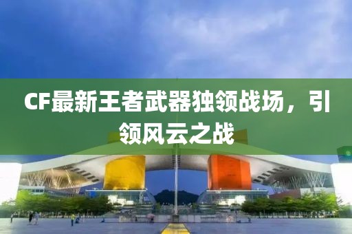 CF最新王者武器独领战场，引领风云之战