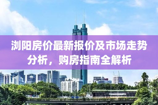 浏阳房价最新报价及市场走势分析，购房指南全解析