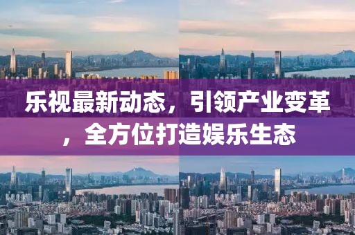 乐视最新动态，引领产业变革，全方位打造娱乐生态