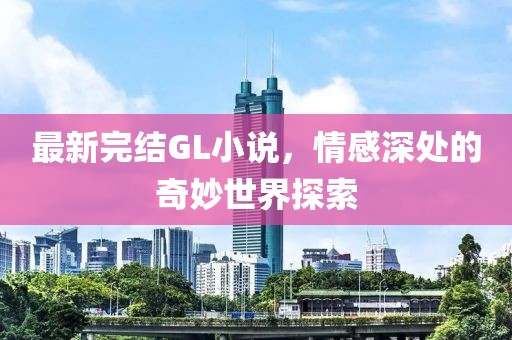 最新完结GL小说，情感深处的奇妙世界探索