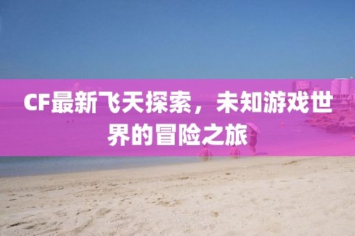 CF最新飞天探索，未知游戏世界的冒险之旅