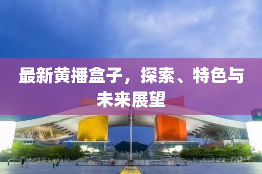 最新黄播盒子，探索、特色与未来展望