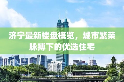 济宁最新楼盘概览，城市繁荣脉搏下的优选住宅