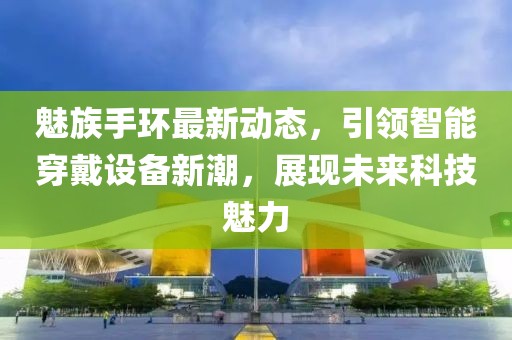魅族手环最新动态，引领智能穿戴设备新潮，展现未来科技魅力
