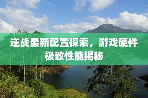 逆战最新配置探索，游戏硬件极致性能揭秘