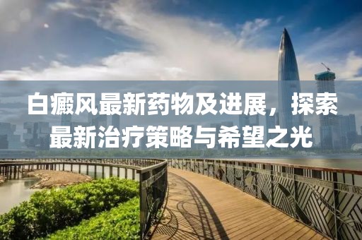 白癜风最新药物及进展，探索最新治疗策略与希望之光