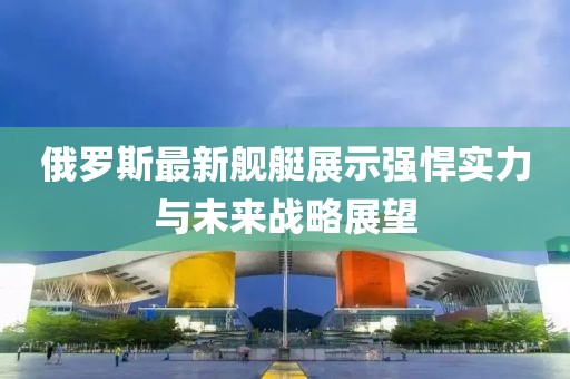 俄罗斯最新舰艇展示强悍实力与未来战略展望
