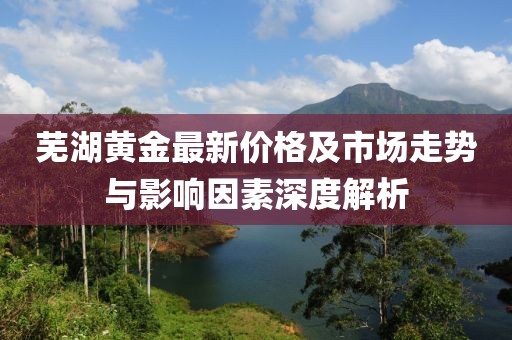 芜湖黄金最新价格及市场走势与影响因素深度解析