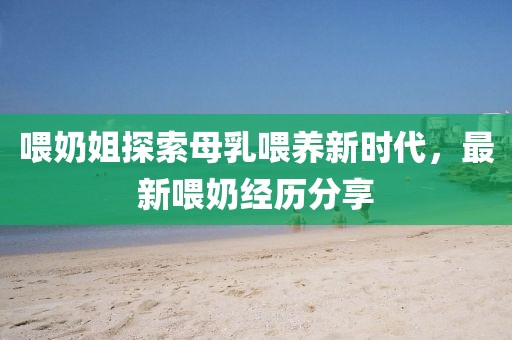 喂奶姐探索母乳喂养新时代，最新喂奶经历分享