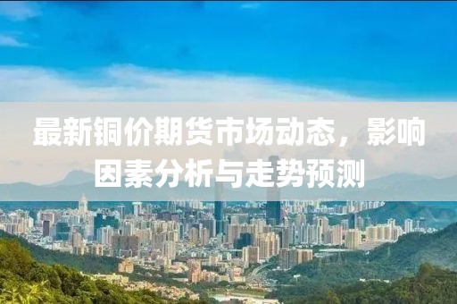 最新铜价期货市场动态，影响因素分析与走势预测