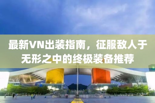 最新VN出装指南，征服敌人于无形之中的终极装备推荐