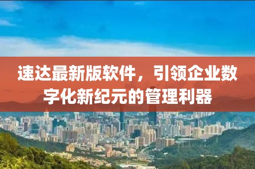 速达最新版软件，引领企业数字化新纪元的管理利器
