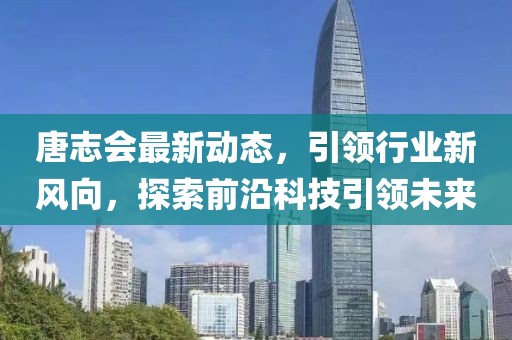 唐志会最新动态，引领行业新风向，探索前沿科技引领未来