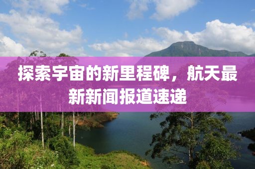 探索宇宙的新里程碑，航天最新新闻报道速递