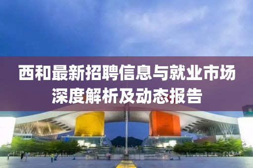 西和最新招聘信息与就业市场深度解析及动态报告